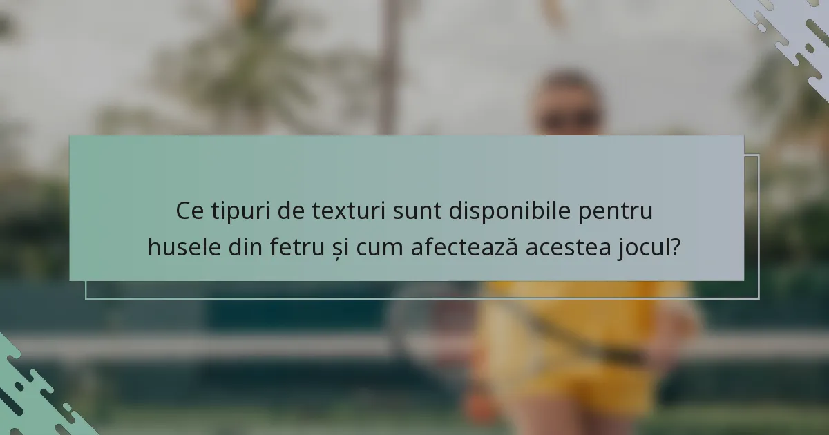 Ce tipuri de texturi sunt disponibile pentru husele din fetru și cum afectează acestea jocul?